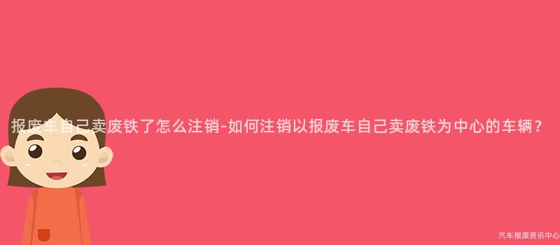 报废车自己卖废铁了怎么注销-如何注销以报废车自己卖废铁为中心的车辆？