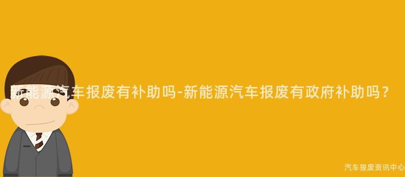 新能源汽车报废有补助吗-新能源汽车报废有政府补助吗？