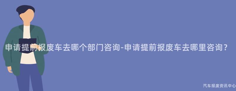申请提前报废车去哪个部门咨询-申请提前报废车去哪里咨询？