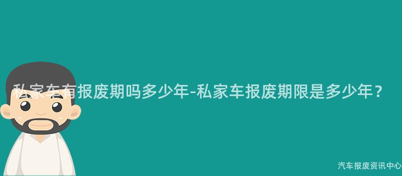 私家车有报废期吗多少年-私家车报废期限是多少年？