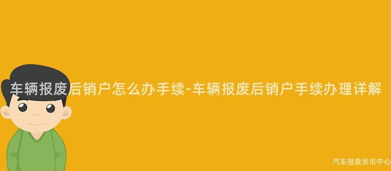 车辆报废后销户怎么办手续-车辆报废后销户手续办理详解