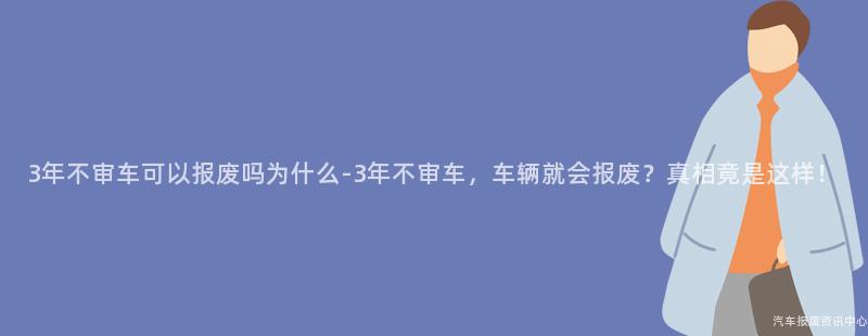 3年不审车可以报废吗为什么-3年不审车，车辆就会报废？真相竟是这样！