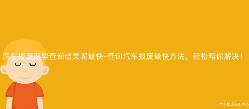 汽车报废哪里查询结果呢最快-查询汽车报废最快方法，轻松帮你解决！