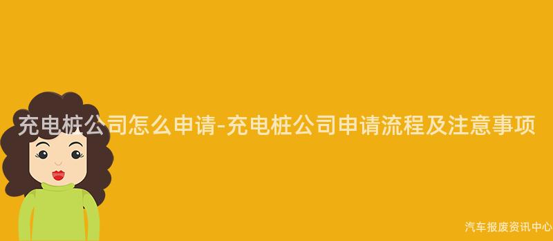 充电桩公司怎么申请-充电桩公司申请流程及注意事项