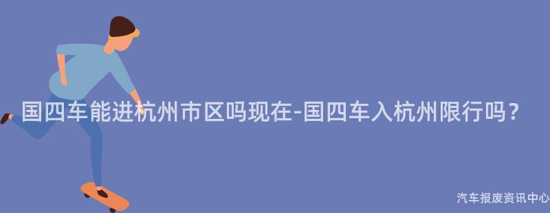 国四车能进杭州市区吗现在-国四车入杭州限行吗？