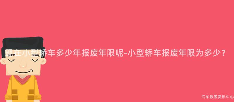 现在小型轿车多少年报废年限呢-小型轿车报废年限为多少？