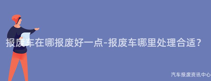 报废车在哪报废好一点-报废车哪里处理合适？