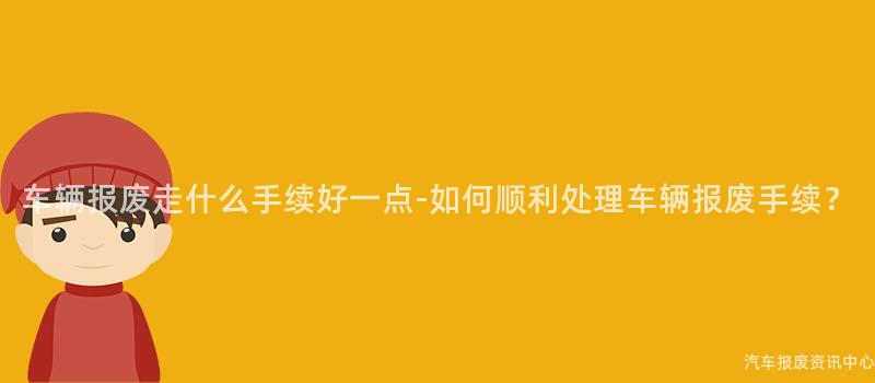 车辆报废走什么手续好一点-如何顺利处理车辆报废手续？