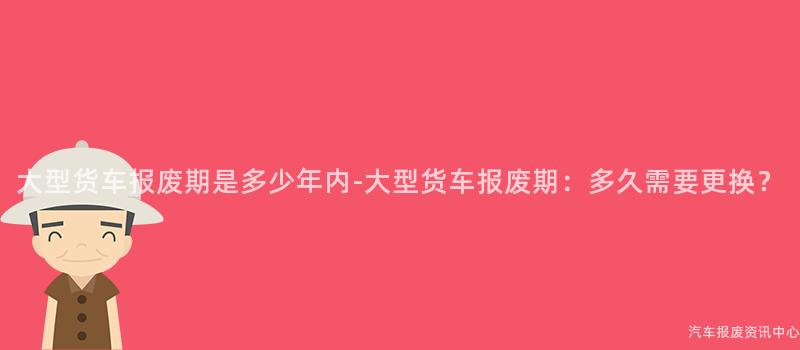 大型货车报废期是多少年内-大型货车报废期：多久需要更换？