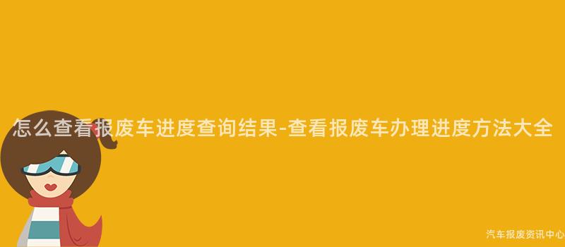 怎么查看报废车进度查询结果-查看报废车办理进度方法大全