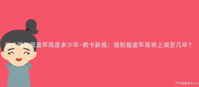 微卡强制报废年限是多少年-微卡新规：强制报废年限将上调至几年？