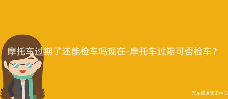 摩托车过期了还能检车吗现在-摩托车过期可否检车？