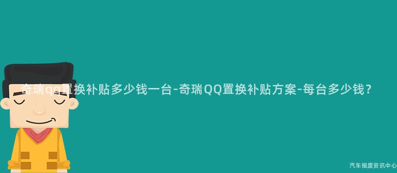 奇瑞qq置换补贴多少钱一台-奇瑞QQ置换补贴方案-每台多少钱？