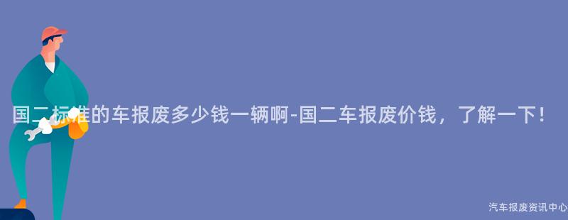 国二标准的车报废多少钱一辆啊-国二车报废价钱，了解一下！