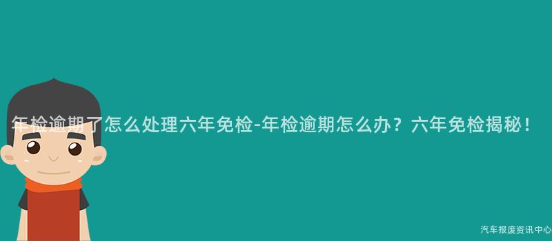 年检逾期了怎么处理六年免检-年检逾期怎么办？六年免检揭秘！