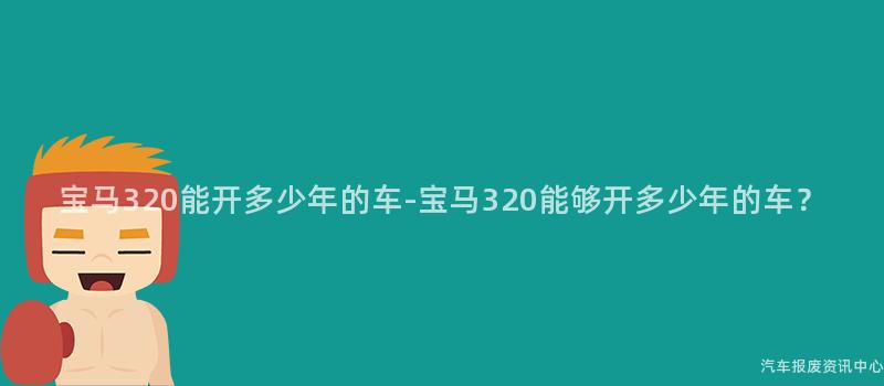 宝马320能开多少年的车-宝马320能够开多少年的车？