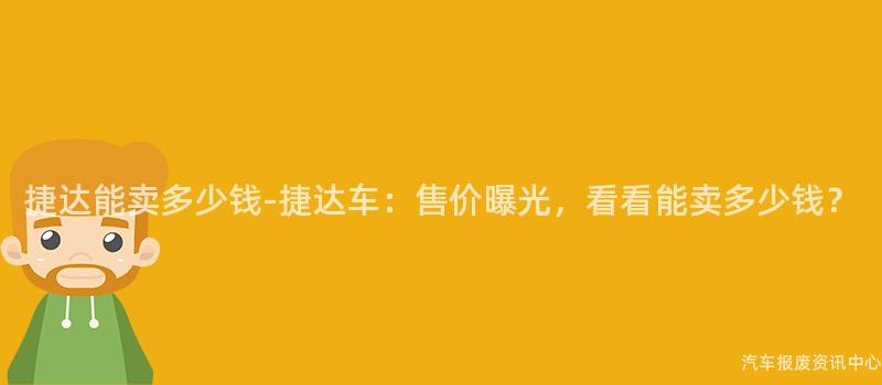 捷达能卖多少钱-捷达车：售价曝光，看看能卖多少钱？