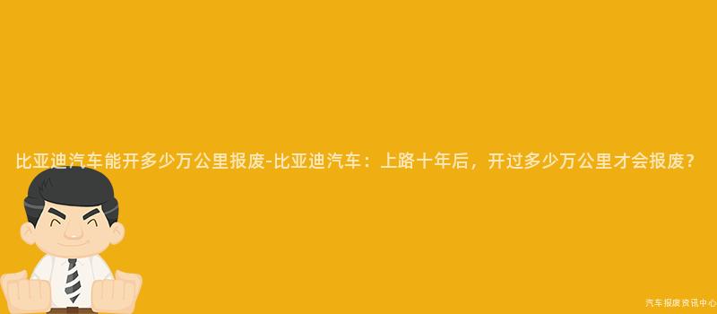 比亚迪汽车能开多少万公里报废-比亚迪汽车：上路十年后，开过多少万公里才会报废？