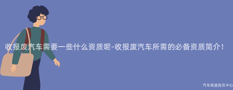 收报废汽车需要一些什么资质呢-收报废汽车所需的必备资质简介！