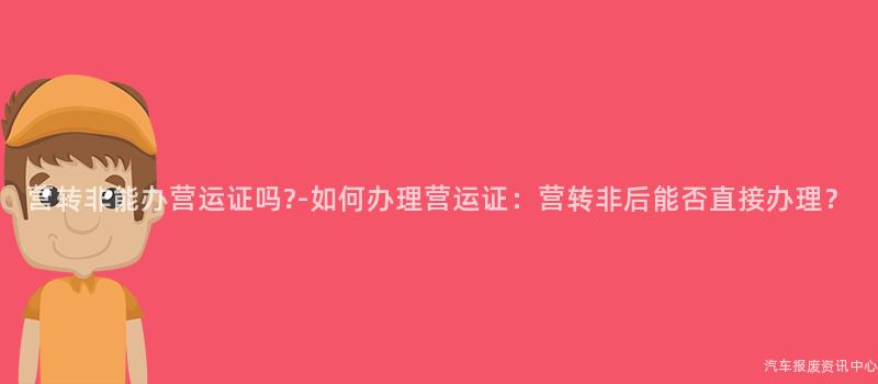 营转非能办营运证吗?-如何办理营运证：营转非后能否直接办理？