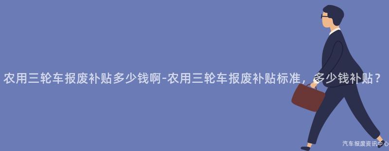 农用三轮车报废补贴多少钱啊-农用三轮车报废补贴标准，多少钱补贴？