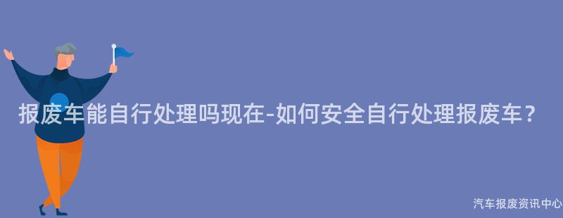 报废车能自行处理吗现在-如何安全自行处理报废车？