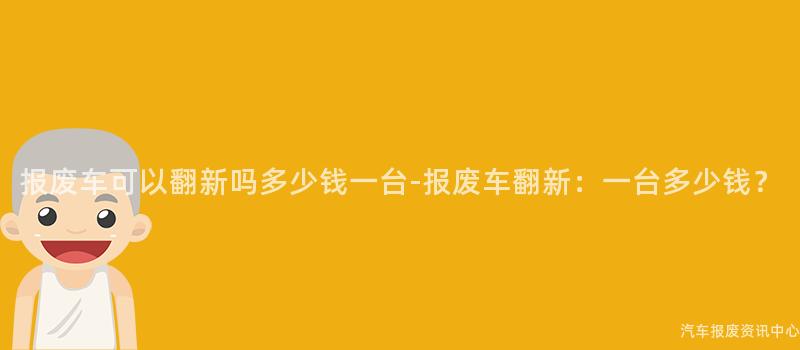 报废车可以翻新吗多少钱一台-报废车翻新：一台多少钱？
