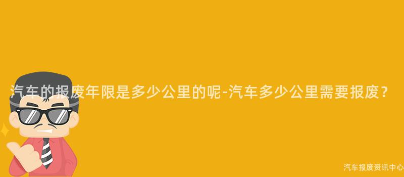 汽车的报废年限是多少公里的呢-汽车多少公里需要报废？