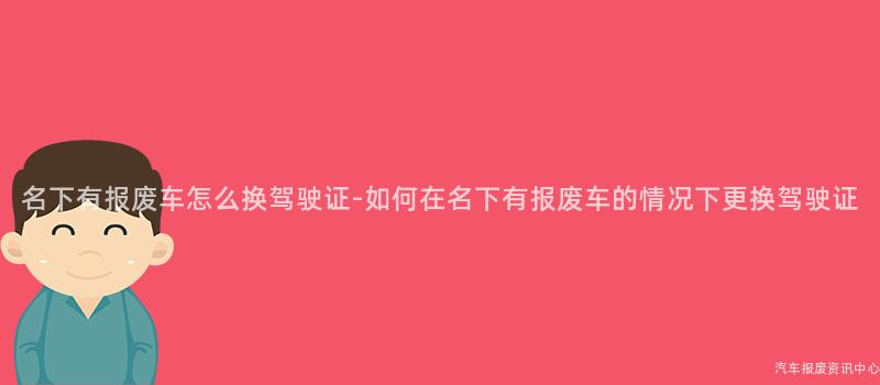 名下有报废车怎么换驾驶证-如何在名下有报废车的情况下更换驾驶证