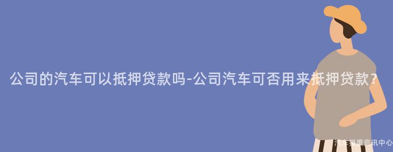 公司的汽车可以抵押贷款吗-公司汽车可否用来抵押贷款？