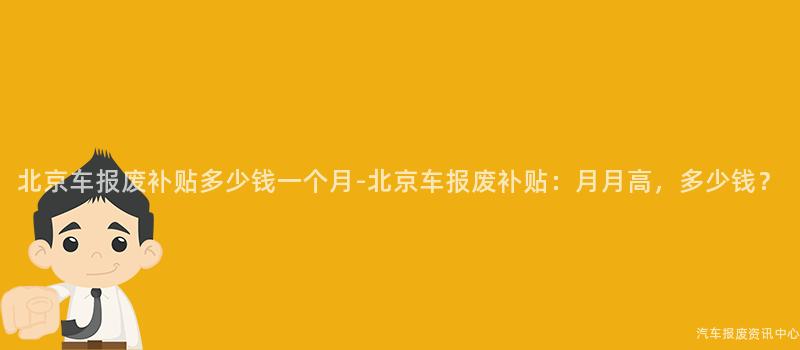北京车报废补贴多少钱一个月-北京车报废补贴：月月高，多少钱？