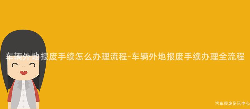 车辆外地报废手续怎么办理流程-车辆外地报废手续办理全流程