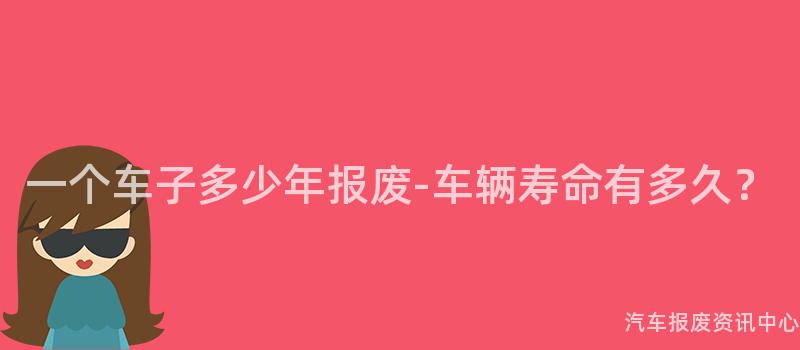 一个车子多少年报废-车辆寿命有多久？