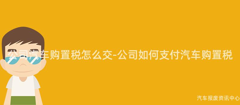 公司汽车购置税怎么交-公司如何支付汽车购置税