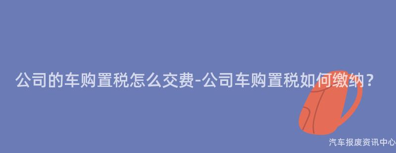公司的车购置税怎么交费-公司车购置税如何缴纳？