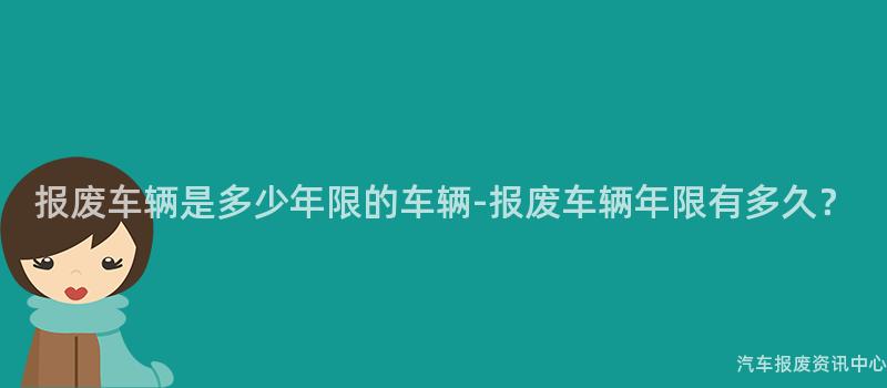 报废车辆是多少年限的车辆-报废车辆年限有多久？