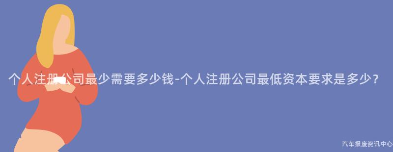 个人注册公司最少需要多少钱-个人注册公司最低资本要求是多少？