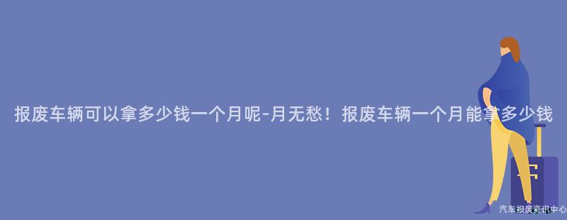 报废车辆可以拿多少钱一个月呢-月无愁！报废车辆一个月能拿多少钱
