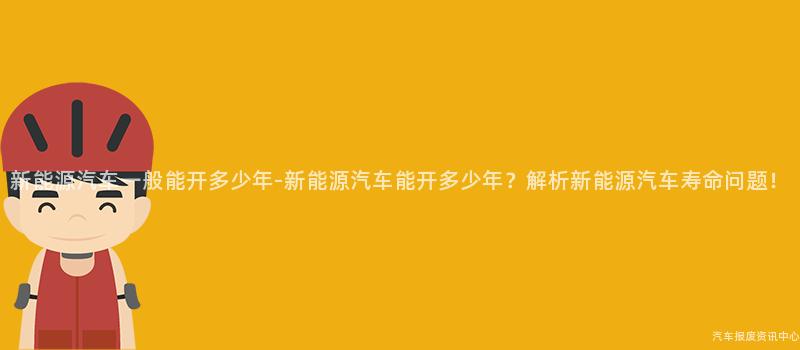 新能源汽车一般能开多少年-新能源汽车能开多少年？解析新能源汽车寿命问题！