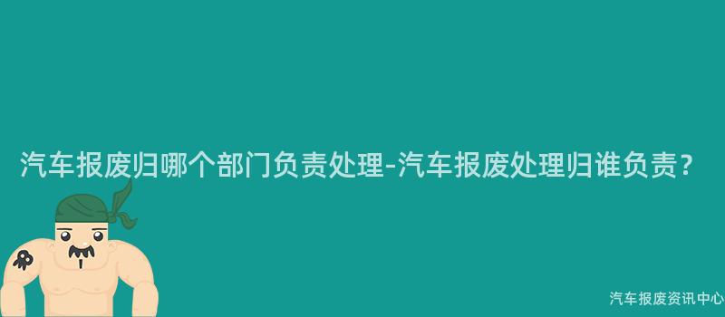 汽车报废归哪个部门负责处理-汽车报废处理归谁负责？