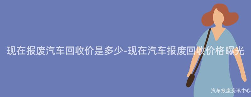现在报废汽车回收价是多少-现在汽车报废回收价格曝光