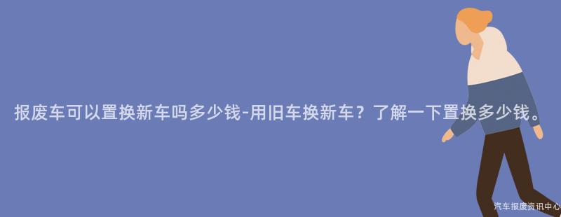 报废车可以置换新车吗多少钱-用旧车换新车？了解一下置换多少钱。