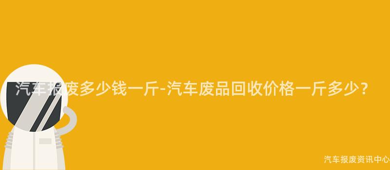 汽车报废多少钱一斤-汽车废品回收价格一斤多少？