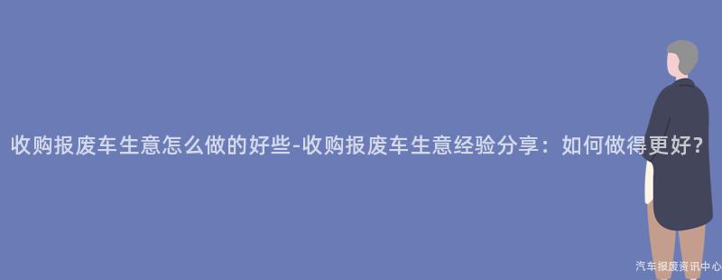 收购报废车生意怎么做的好些-收购报废车生意经验分享：如何做得更好？