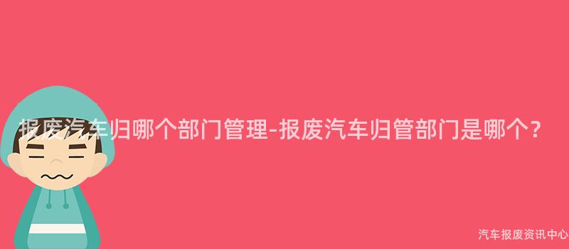 报废汽车归哪个部门管理-报废汽车归管部门是哪个？
