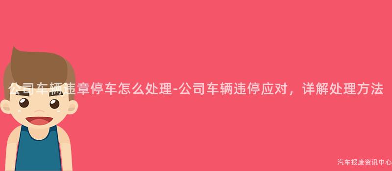 公司车辆违章停车怎么处理-公司车辆违停应对，详解处理方法