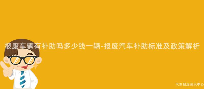 报废车辆有补助吗多少钱一辆-报废汽车补助标准及政策解析
