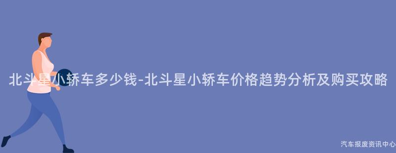 北斗星小轿车多少钱-北斗星小轿车价格趋势分析及购买攻略