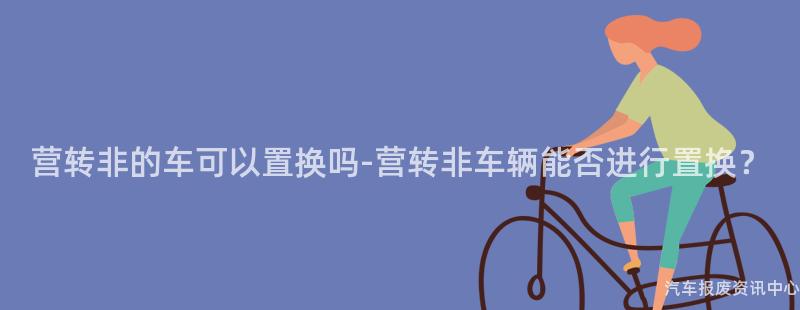 营转非的车可以置换吗-营转非车辆能否进行置换？