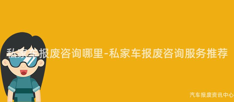 私家车报废咨询哪里-私家车报废咨询服务推荐